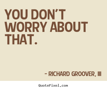You don't worry about that. Richard Groover, III famous life quotes