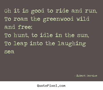 Oh it is good to ride and run,to roam the greenwood.. Robert Service good life quotes