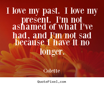 Design custom picture quotes about life - I love my past. i love my present. i'm not ashamed of what i've had,..