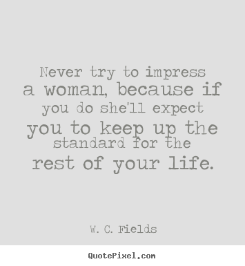 Never try to impress a woman, because if you do she'll expect.. W. C. Fields greatest life quote