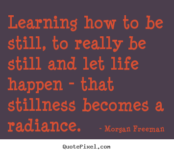 Morgan Freeman poster quotes - Learning how to be still, to really be still and let life happen.. - Life quotes