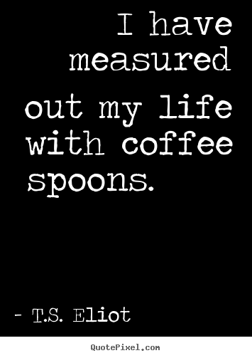 I have measured out my life with coffee spoons. 			  		 T.S. Eliot best life quotes