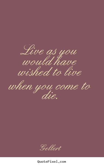 Live as you would have wished to live when you come to die. Gellert  life quotes