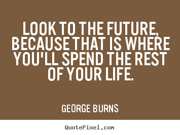Look to the future, because that is where you'll.. George Burns best life sayings