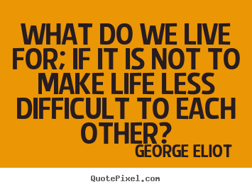 Life quotes - What do we live for; if it is not to make life less difficult to..
