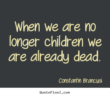 When we are no longer children we are already dead. Constantin Brancusi greatest life quotes