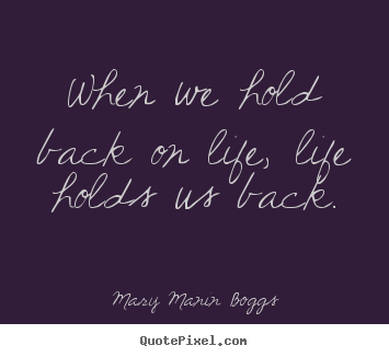 Quote about life - When we hold back on life, life holds us back.