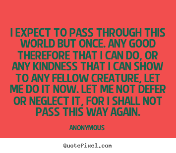 I expect to pass through this world but once. any good therefore.. Anonymous greatest life quotes