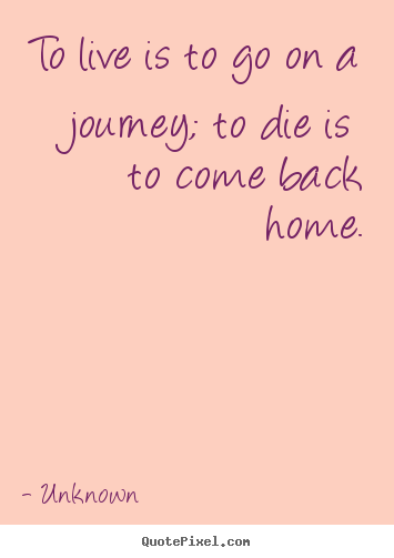 Life quotes - To live is to go on a journey; to die is to come back home.