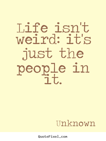 Life isn't weird: it's just the people in it. Unknown famous life quote