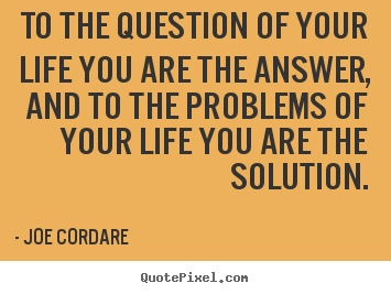 To the question of your life you are the answer, and to the.. Joe Cordare  life quote