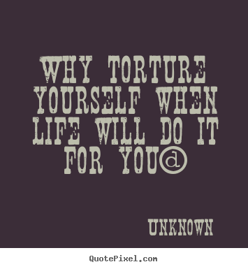 Life quotes - Why torture yourself when life will do it for you?