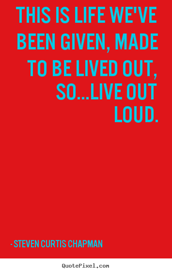 Steven Curtis Chapman poster quotes - This is life we've been given, made to be lived out, so...live out loud. - Life quotes
