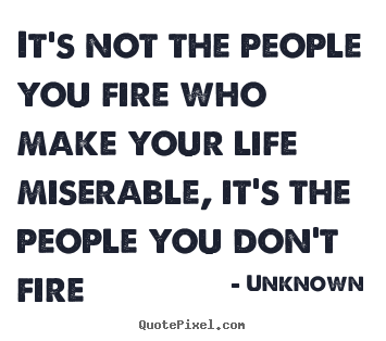 Life quotes - It's not the people you fire who make your life miserable, it's the..