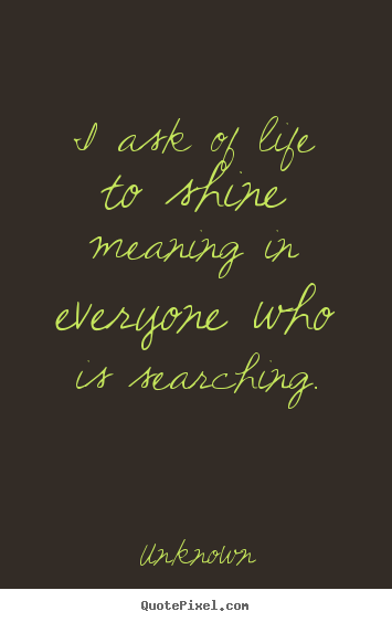 Life quote - I ask of life to shine meaning in everyone who is searching.
