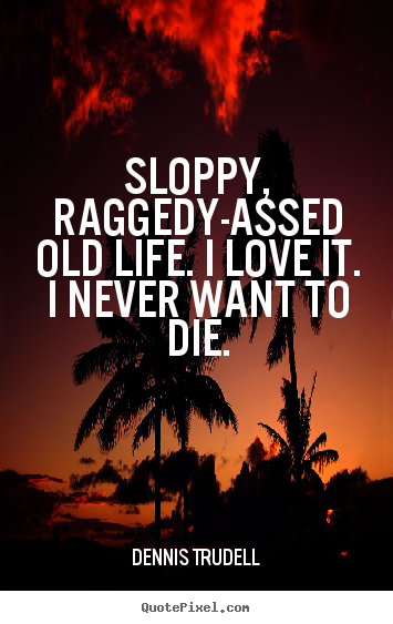 Life quotes - Sloppy, raggedy-assed old life. i love it...