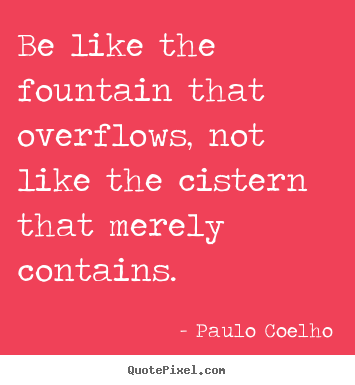 Quotes about life - Be like the fountain that overflows, not like the cistern that merely..