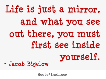 Life is just a mirror, and what you see out there, you must first see.. Jacob Bigelow greatest life quotes