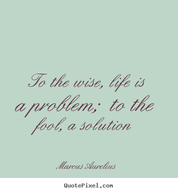 Sayings about life - To the wise, life is a problem;  to the fool, a solution