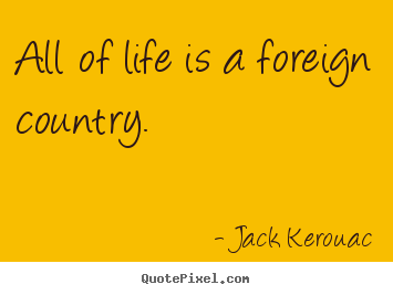 Jack Kerouac picture quotes - All of life is a foreign country. - Life quotes