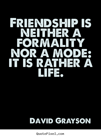 Friendship is neither a formality nor a mode: it is rather a life. David Grayson  life quote
