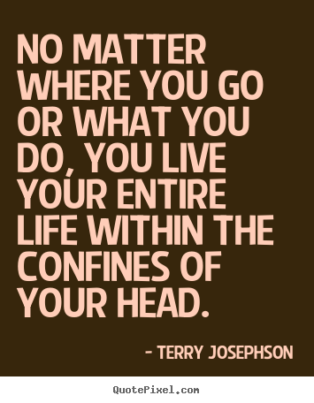 No matter where you go or what you do, you live your entire.. Terry Josephson best life quote