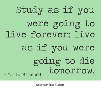 Diy picture quotes about life - Study as if you were going to live forever; live as if you were..