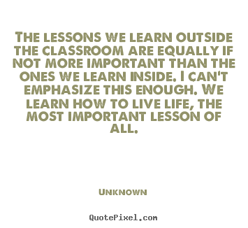 The lessons we learn outside the classroom are equally if not more.. Unknown  life quote