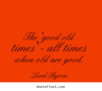 Life quotes - The 'good old times' - all times when old are good.