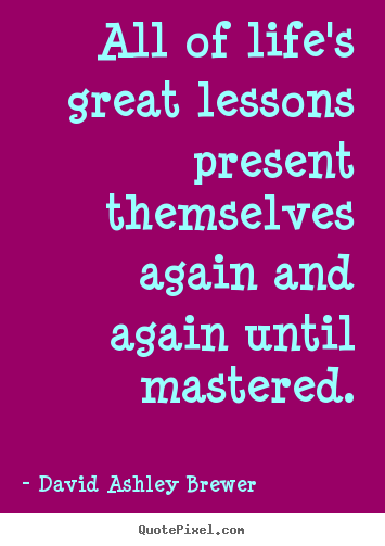 All of life's great lessons present themselves again and again until.. David Ashley Brewer good life quotes