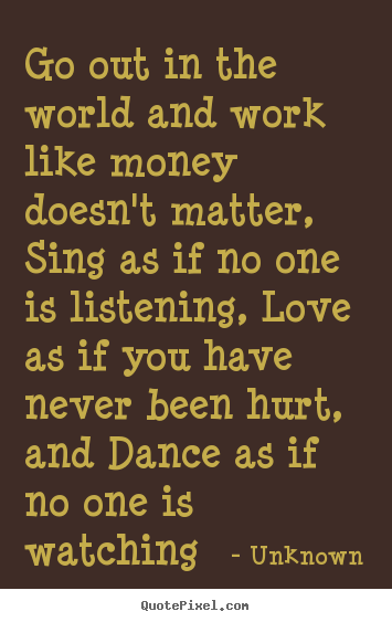 Unknown poster quotes - Go out in the world and work like money doesn't matter, sing.. - Life quotes