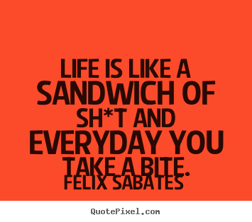 Life is like a sandwich of sh*t and everyday you take.. Felix Sabates famous life quote