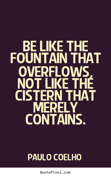 Life quotes - Be like the fountain that overflows, not like the cistern that merely..