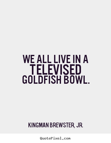 We all live in a televised goldfish bowl. Kingman Brewster, Jr. greatest life quotes