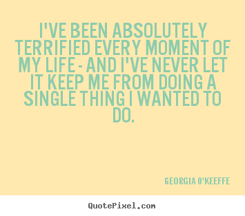 I've been absolutely terrified every moment of my life.. Georgia O'Keeffe  life quotes