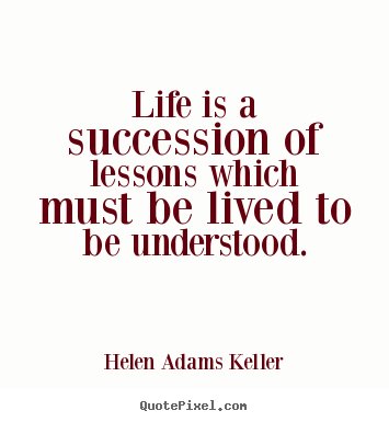 Life is a succession of lessons which must be lived to be understood. Helen Adams Keller great life quote