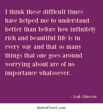 I think these difficult times have helped me to understand better than.. Isak Dinesen famous life quote