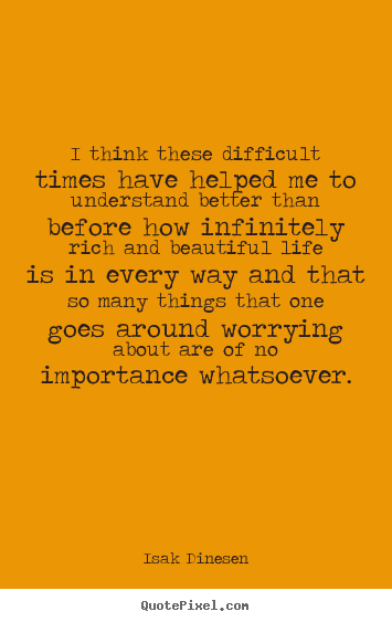 Life quotes - I think these difficult times have helped me to understand better..