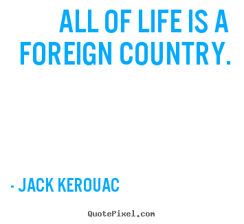 Jack Kerouac picture quotes - All of life is a foreign country. - Life quote