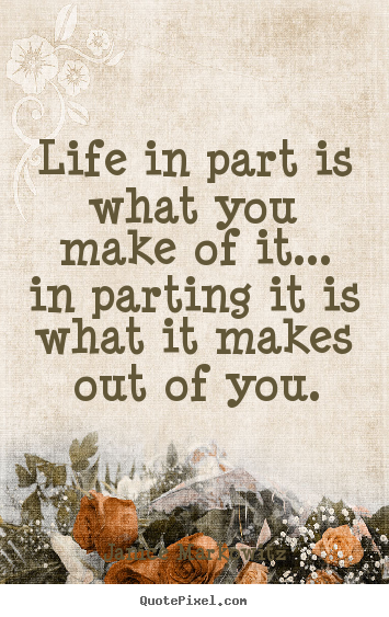 Life sayings - Life in part is what you make of it... in parting..