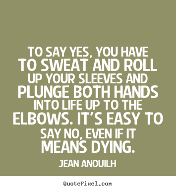 To say yes, you have to sweat and roll up your sleeves.. Jean Anouilh great life quotes