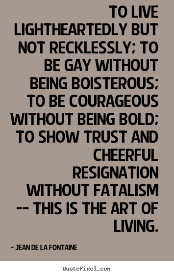 Quotes about life - To live lightheartedly but not recklessly; to be gay without being..