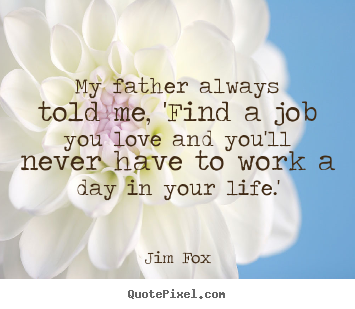 Jim Fox picture quotes - My father always told me, 'find a job you love and you'll never.. - Life sayings