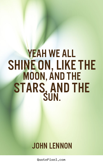 Quote about life - Yeah we all shine on, like the moon, and the stars, and the sun.