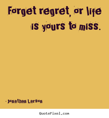 Forget regret, or life is yours to miss. Jonathan Larson great life quote