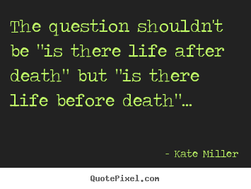 Life quotes - The question shouldn't be "is there life after death"..