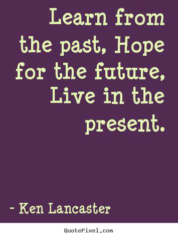 Learn from the past, hope for the future, live in.. Ken Lancaster greatest life sayings