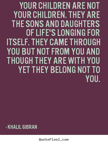 Your children are not your children. they are the sons.. Khalil Gibran greatest life quote