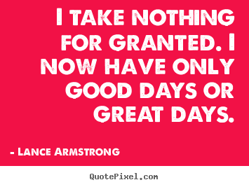 Quotes about life - I take nothing for granted. i now have only good days or great..
