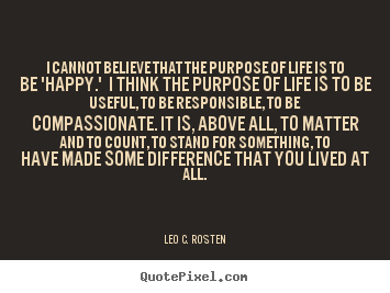 I cannot believe that the purpose of life is to be 'happy.' i think.. Leo C. Rosten famous life quotes